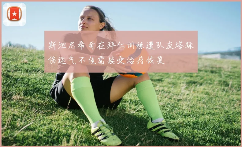 斯坦尼希奇在拜仁训练遭队友塔踩伤运气不佳需接受治疗恢复