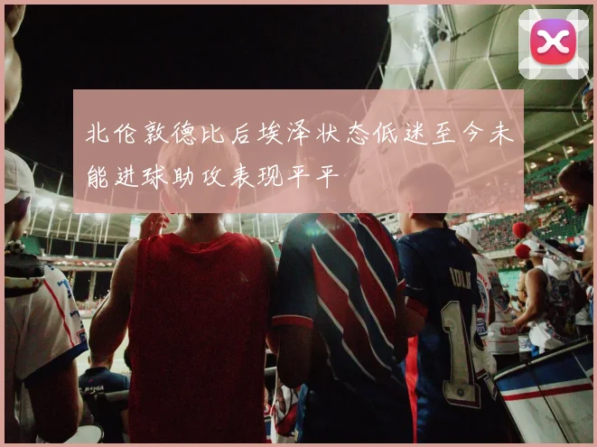 北伦敦德比后埃泽状态低迷至今未能进球助攻表现平平