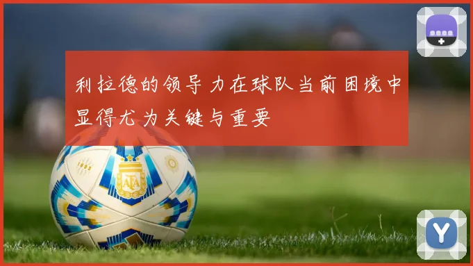 利拉德的领导力在球队当前困境中显得尤为关键与重要