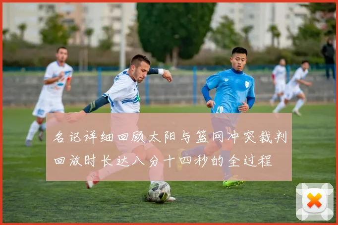 名记详细回顾太阳与篮网冲突裁判回放时长达八分十四秒的全过程
