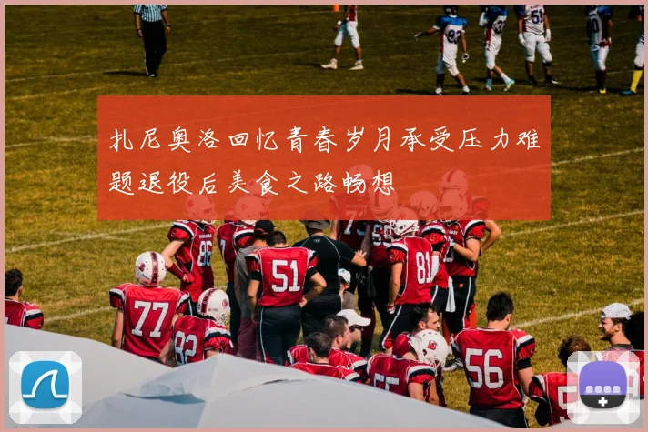 扎尼奥洛回忆青春岁月承受压力难题退役后美食之路畅想
