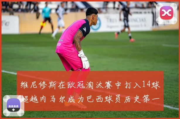 维尼修斯在欧冠淘汰赛中打入14球超越内马尔成为巴西球员历史第一人