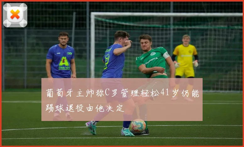 葡萄牙主帅称C罗管理轻松41岁仍能踢球退役由他决定