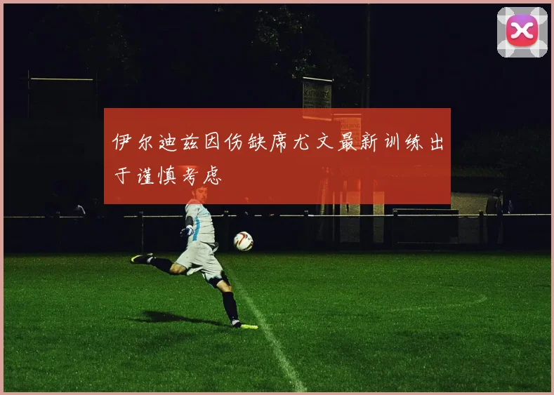 伊尔迪兹因伤缺席尤文最新训练出于谨慎考虑