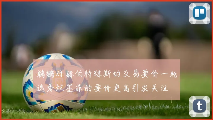 鹈鹕对赫伯特琼斯的交易要价一轮选秀权墨菲的要价更高引发关注