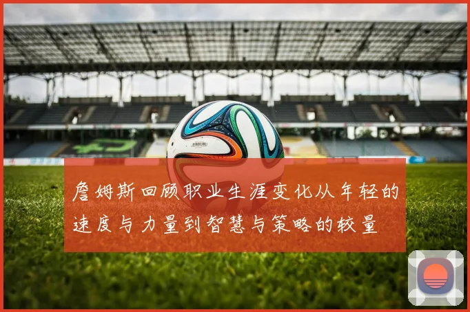 詹姆斯回顾职业生涯变化从年轻的速度与力量到智慧与策略的较量
