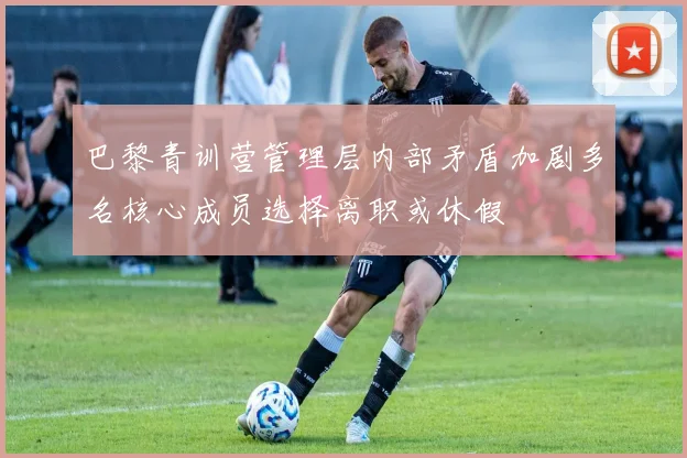 巴黎青训营管理层内部矛盾加剧多名核心成员选择离职或休假