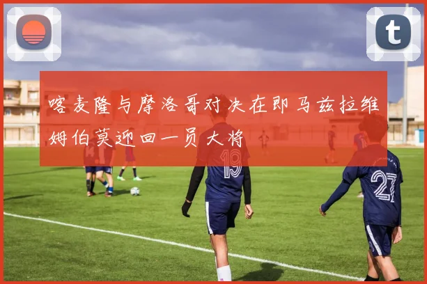 喀麦隆与摩洛哥对决在即马兹拉维姆伯莫迎回一员大将