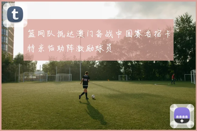 篮网队抵达澳门备战中国赛名宿卡特亲临助阵激励球员