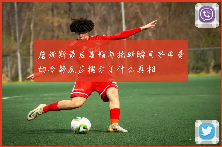 詹姆斯最后盖帽与抢断瞬间字母哥的冷静反应揭示了什么真相