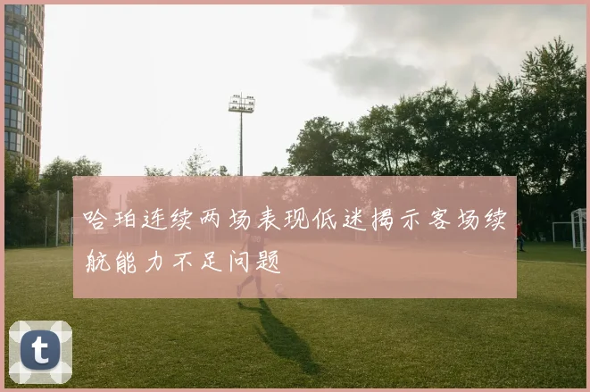 哈珀连续两场表现低迷揭示客场续航能力不足问题