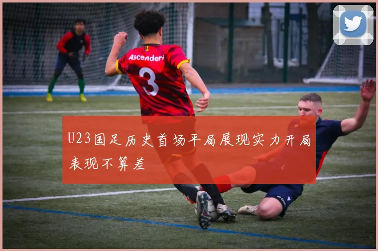 U23国足历史首场平局展现实力开局表现不算差