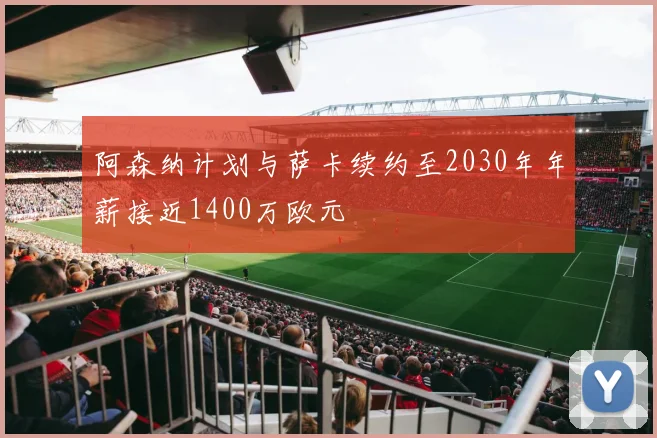 阿森纳计划与萨卡续约至2030年年薪接近1400万欧元
