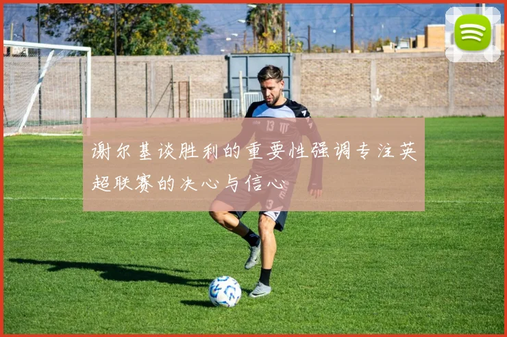 谢尔基谈胜利的重要性强调专注英超联赛的决心与信心