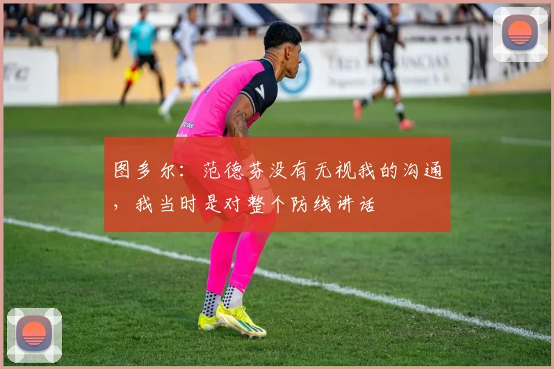 图多尔：范德芬没有无视我的沟通，我当时是对整个防线讲话