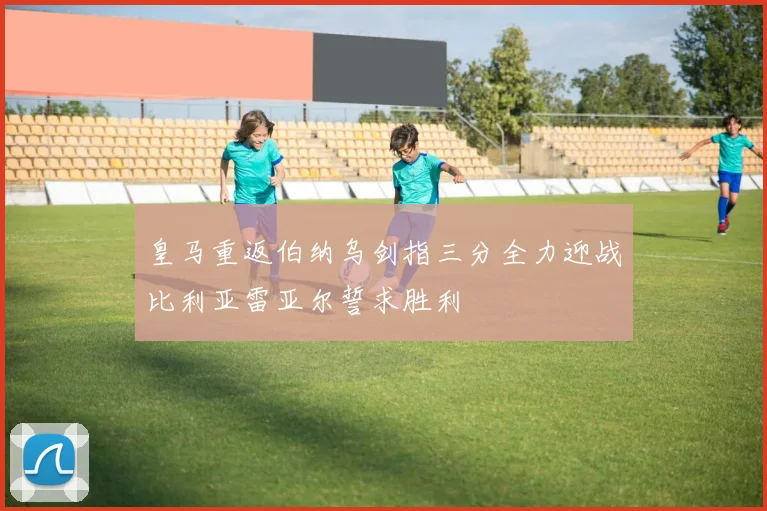 皇马重返伯纳乌剑指三分全力迎战比利亚雷亚尔誓求胜利