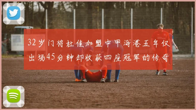 32岁门将杜佳加盟中甲海港五年仅出场45分钟却收获四座冠军的传奇经历