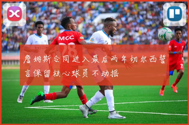 詹姆斯合同进入最后两年切尔西誓言保留核心球员不动摇