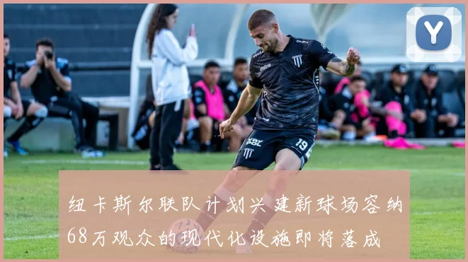 纽卡斯尔联队计划兴建新球场容纳68万观众的现代化设施即将落成