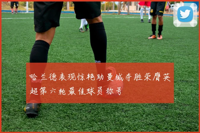 哈兰德表现惊艳助曼城夺胜荣膺英超第六轮最佳球员称号