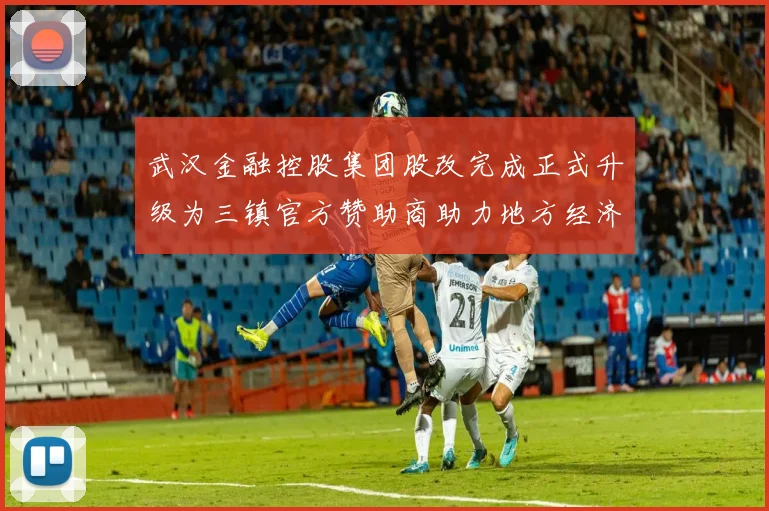 武汉金融控股集团股改完成正式升级为三镇官方赞助商助力地方经济发展