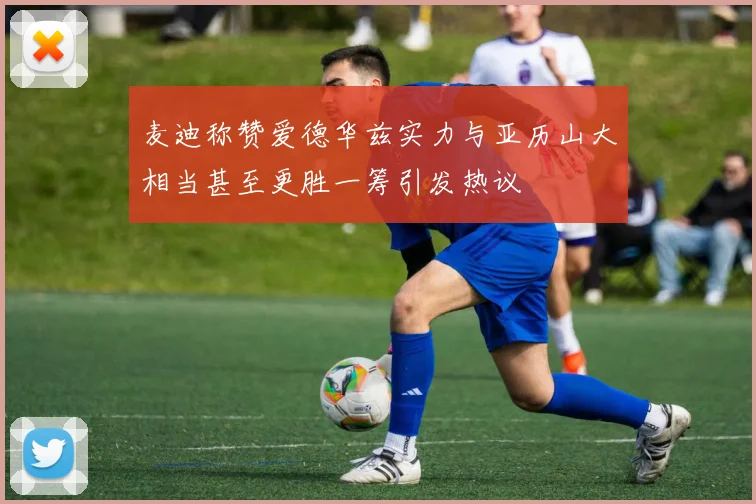 麦迪称赞爱德华兹实力与亚历山大相当甚至更胜一筹引发热议