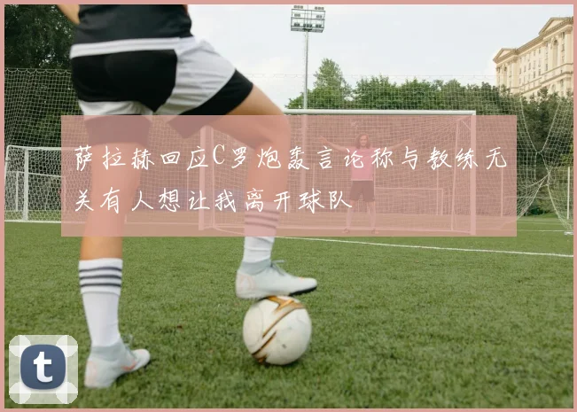 萨拉赫回应C罗炮轰言论称与教练无关有人想让我离开球队