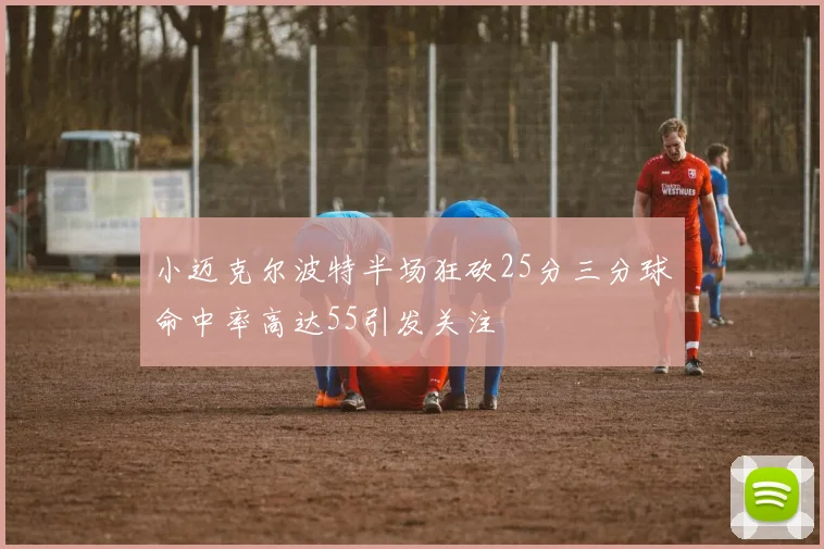小迈克尔波特半场狂砍25分三分球命中率高达55引发关注