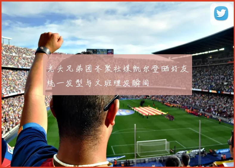 光头兄弟团齐聚社媒凯尔登晒好友统一发型与文班理发瞬间