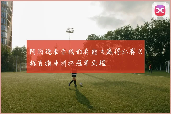 阿玛德表示我们有能力赢得比赛目标直指非洲杯冠军荣耀