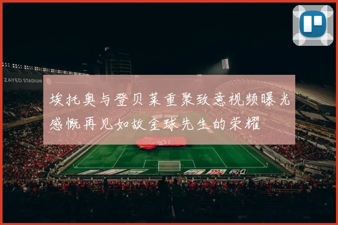 埃托奥与登贝莱重聚致意视频曝光感慨再见如故金球先生的荣耀