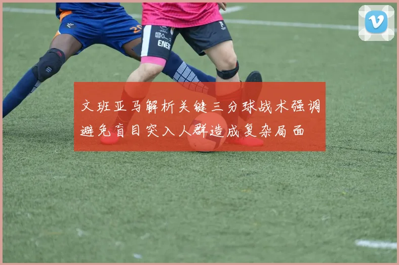 文班亚马解析关键三分球战术强调避免盲目突入人群造成复杂局面