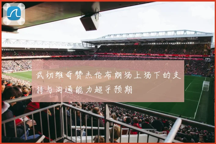 武切维奇赞杰伦布朗场上场下的支持与沟通能力超乎预期